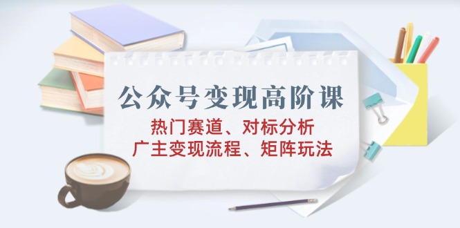 公众号变现高阶课：热门赛道、对标分析、广告主变现流程、矩阵玩法-多木